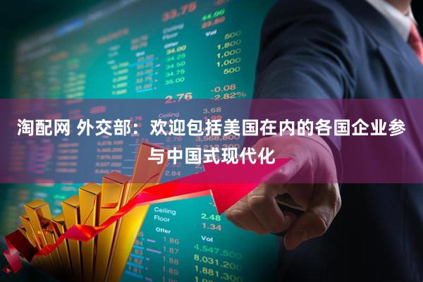 淘配网 外交部：欢迎包括美国在内的各国企业参与中国式现代化