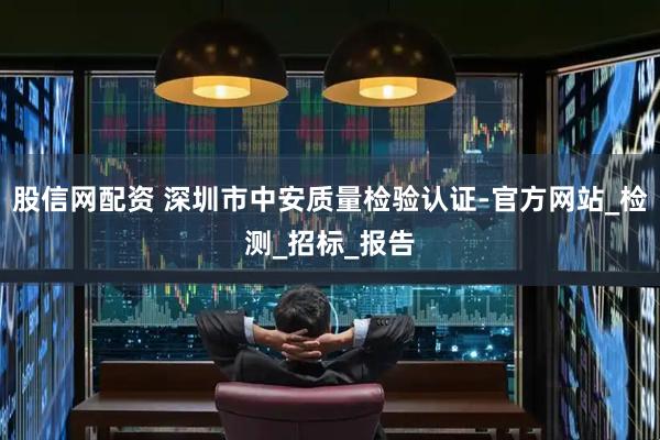 股信网配资 深圳市中安质量检验认证-官方网站_检测_招标_报告