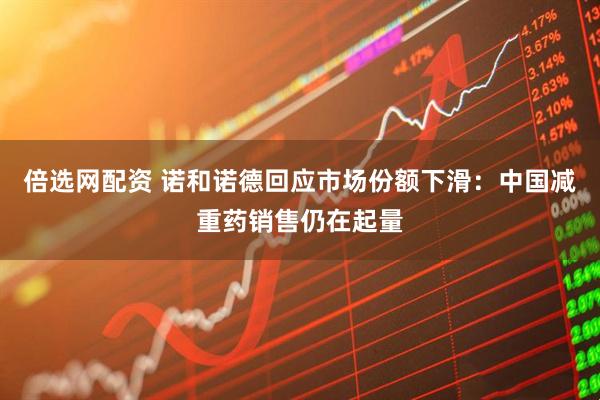 倍选网配资 诺和诺德回应市场份额下滑：中国减重药销售仍在起量
