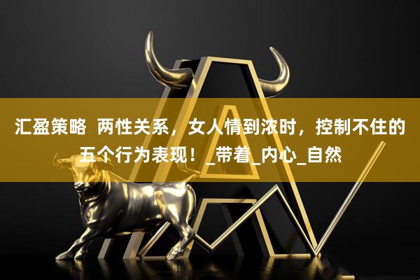 汇盈策略  两性关系，女人情到浓时，控制不住的五个行为表现！_带着_内心_自然