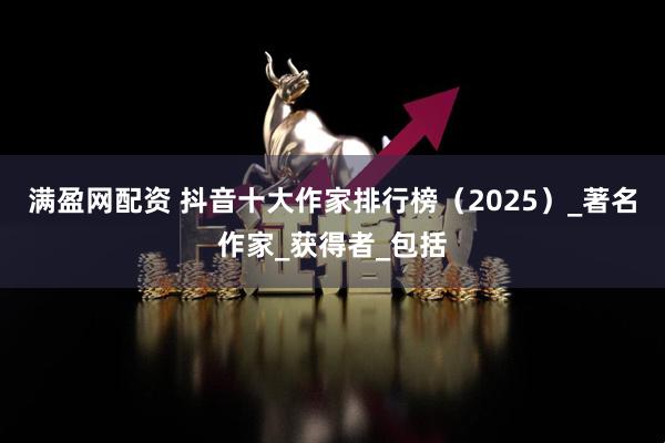 满盈网配资 抖音十大作家排行榜（2025）_著名作家_获得者_包括