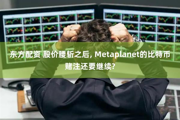 东方配资 股价腰斩之后, Metaplanet的比特币赌注还要继续?