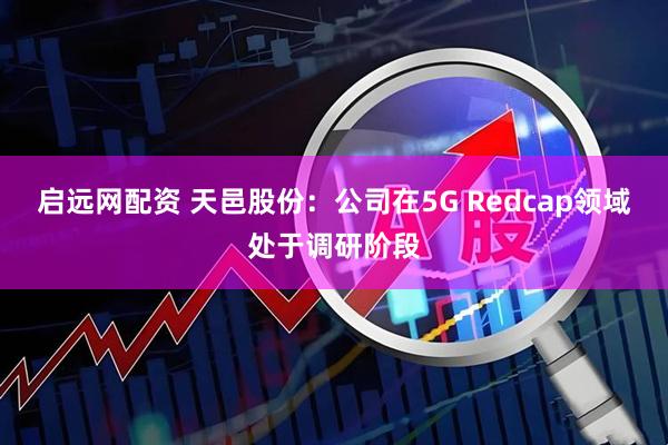 启远网配资 天邑股份：公司在5G Redcap领域处于调研阶段