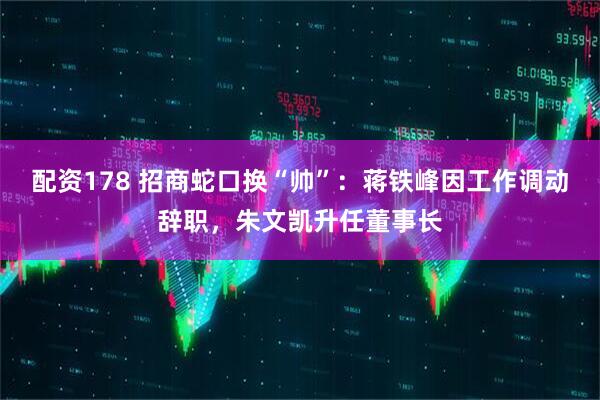 配资178 招商蛇口换“帅”：蒋铁峰因工作调动辞职，朱文凯升任董事长