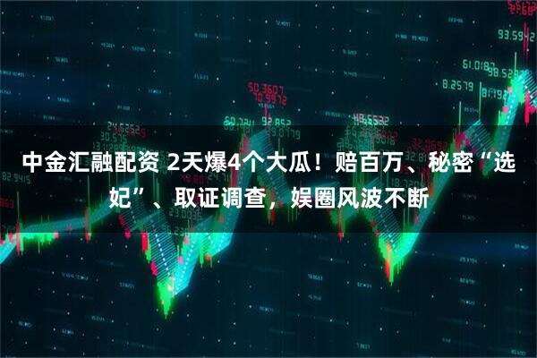 中金汇融配资 2天爆4个大瓜！赔百万、秘密“选妃”、取证调查，娱圈风波不断