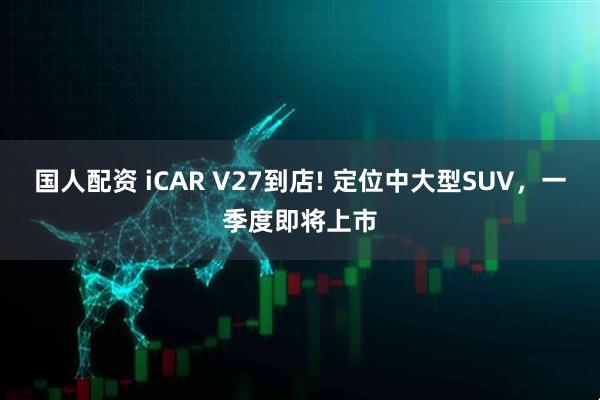 国人配资 iCAR V27到店! 定位中大型SUV，一季度即将上市