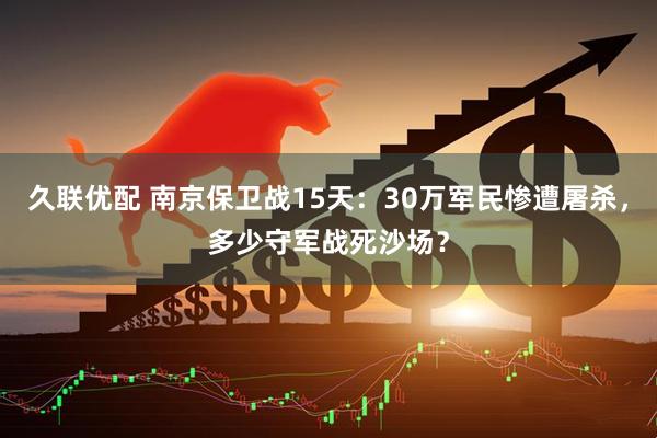 久联优配 南京保卫战15天：30万军民惨遭屠杀，多少守军战死沙场？