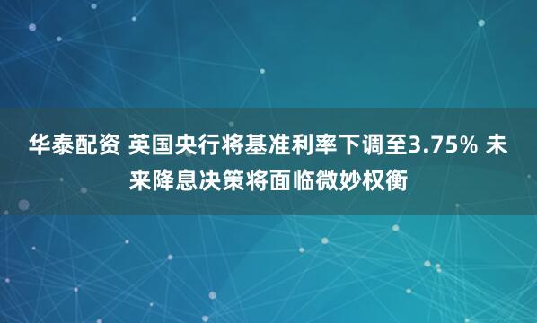 华泰配资 英国央行将基准利率下调至3.75% 未来降息决策将面临微妙权衡