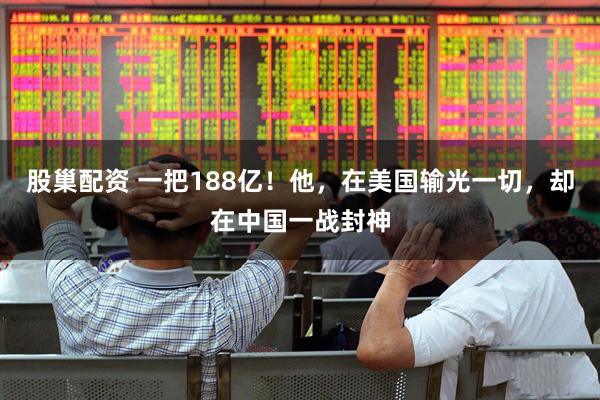 股巢配资 一把188亿！他，在美国输光一切，却在中国一战封神