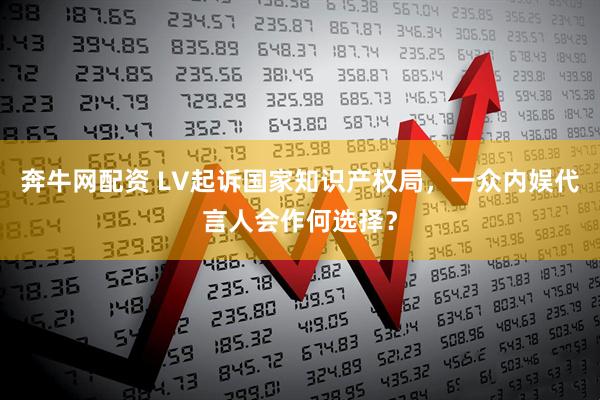奔牛网配资 LV起诉国家知识产权局，一众内娱代言人会作何选择？