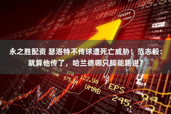 永之胜配资 瑟洛特不传球遭死亡威胁！范志毅：就算他传了，哈兰德哪只脚能踢进？